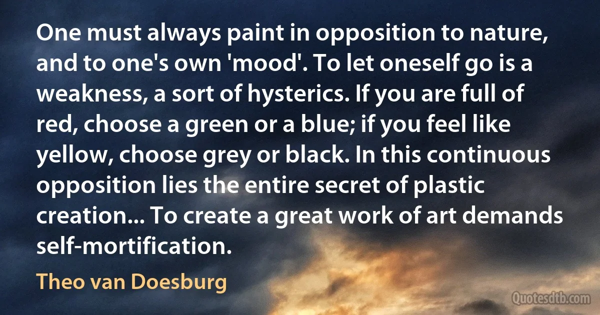 One must always paint in opposition to nature, and to one's own 'mood'. To let oneself go is a weakness, a sort of hysterics. If you are full of red, choose a green or a blue; if you feel like yellow, choose grey or black. In this continuous opposition lies the entire secret of plastic creation... To create a great work of art demands self-mortification. (Theo van Doesburg)