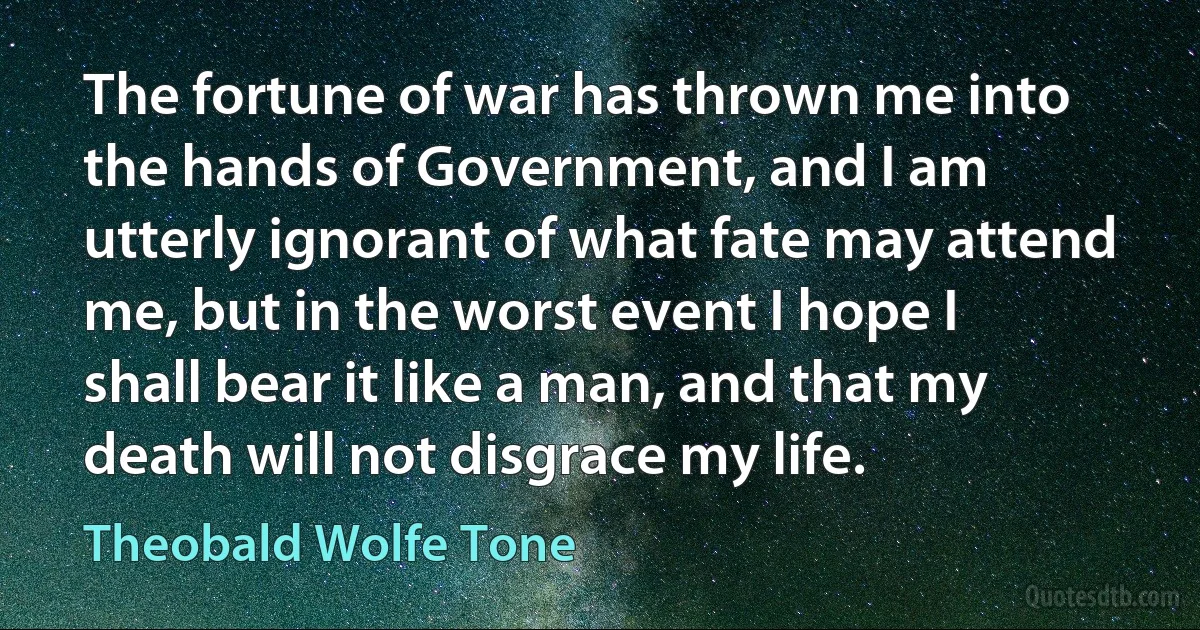 The fortune of war has thrown me into the hands of Government, and I am utterly ignorant of what fate may attend me, but in the worst event I hope I shall bear it like a man, and that my death will not disgrace my life. (Theobald Wolfe Tone)