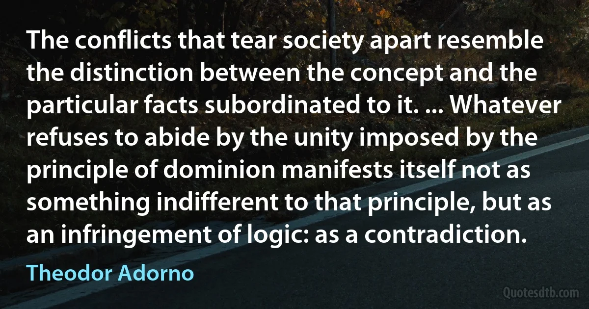 The conflicts that tear society apart resemble the distinction between the concept and the particular facts subordinated to it. ... Whatever refuses to abide by the unity imposed by the principle of dominion manifests itself not as something indifferent to that principle, but as an infringement of logic: as a contradiction. (Theodor Adorno)