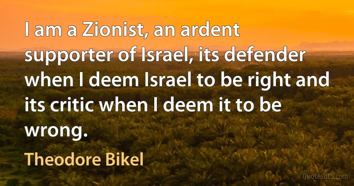 I am a Zionist, an ardent supporter of Israel, its defender when I deem Israel to be right and its critic when I deem it to be wrong. (Theodore Bikel)