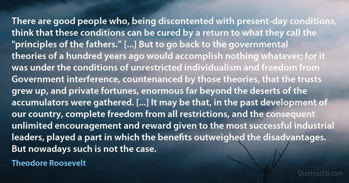 There are good people who, being discontented with present-day conditions, think that these conditions can be cured by a return to what they call the "principles of the fathers.” [...] But to go back to the governmental theories of a hundred years ago would accomplish nothing whatever; for it was under the conditions of unrestricted individualism and freedom from Government interference, countenanced by those theories, that the trusts grew up, and private fortunes, enormous far beyond the deserts of the accumulators were gathered. [...] It may be that, in the past development of our country, complete freedom from all restrictions, and the consequent unlimited encouragement and reward given to the most successful industrial leaders, played a part in which the beneﬁts outweighed the disadvantages. But nowadays such is not the case. (Theodore Roosevelt)