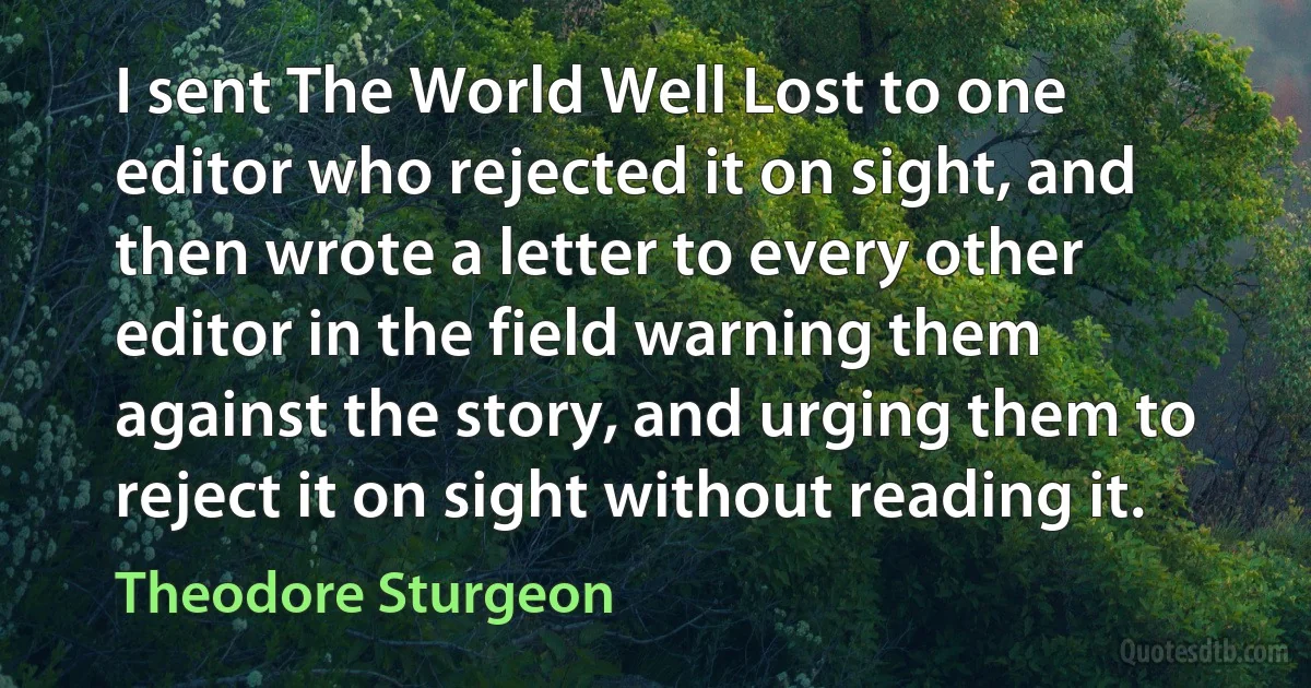 I sent The World Well Lost to one editor who rejected it on sight, and then wrote a letter to every other editor in the field warning them against the story, and urging them to reject it on sight without reading it. (Theodore Sturgeon)