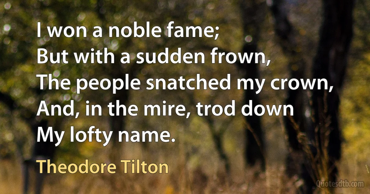 I won a noble fame;
But with a sudden frown,
The people snatched my crown,
And, in the mire, trod down
My lofty name. (Theodore Tilton)