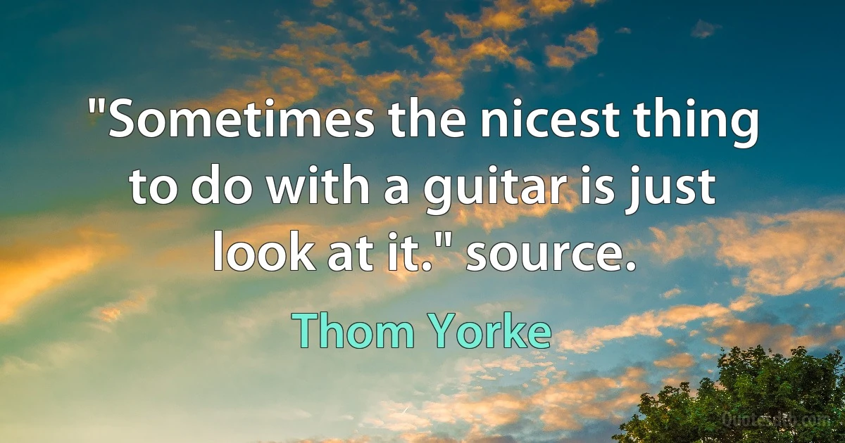 "Sometimes the nicest thing to do with a guitar is just look at it." source. (Thom Yorke)