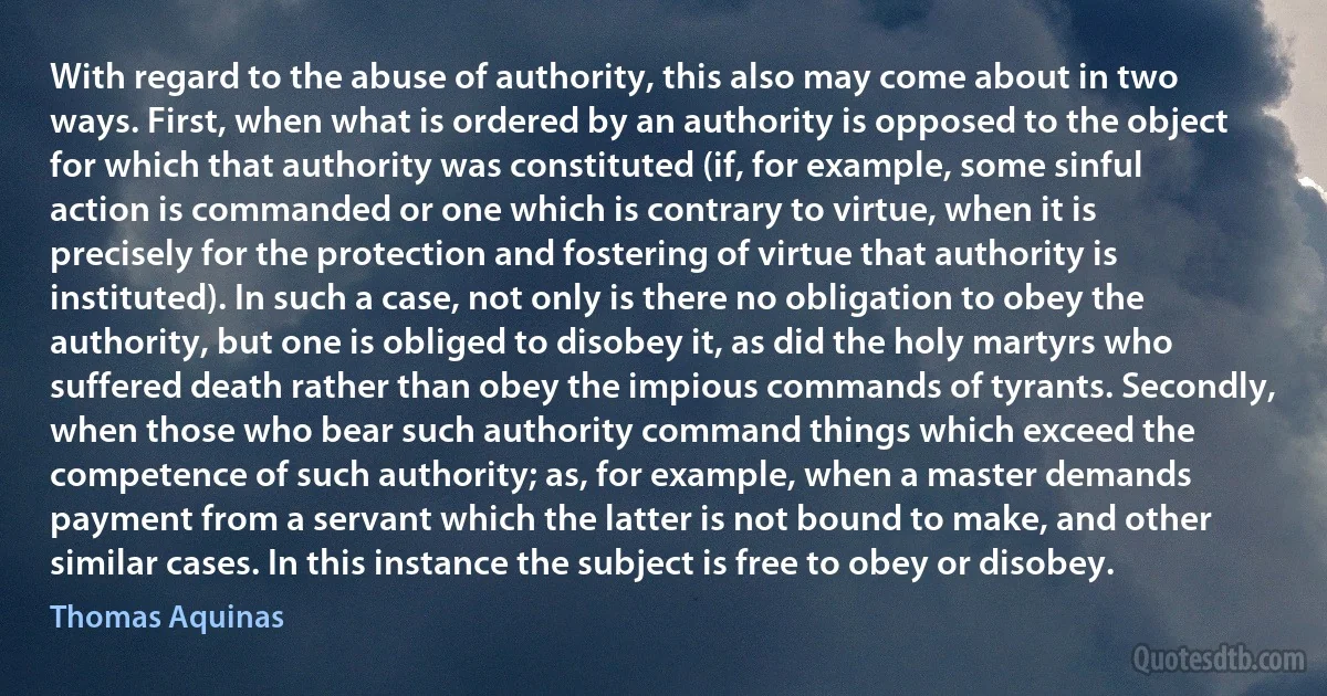 With regard to the abuse of authority, this also may come about in two ways. First, when what is ordered by an authority is opposed to the object for which that authority was constituted (if, for example, some sinful action is commanded or one which is contrary to virtue, when it is precisely for the protection and fostering of virtue that authority is instituted). In such a case, not only is there no obligation to obey the authority, but one is obliged to disobey it, as did the holy martyrs who suffered death rather than obey the impious commands of tyrants. Secondly, when those who bear such authority command things which exceed the competence of such authority; as, for example, when a master demands payment from a servant which the latter is not bound to make, and other similar cases. In this instance the subject is free to obey or disobey. (Thomas Aquinas)