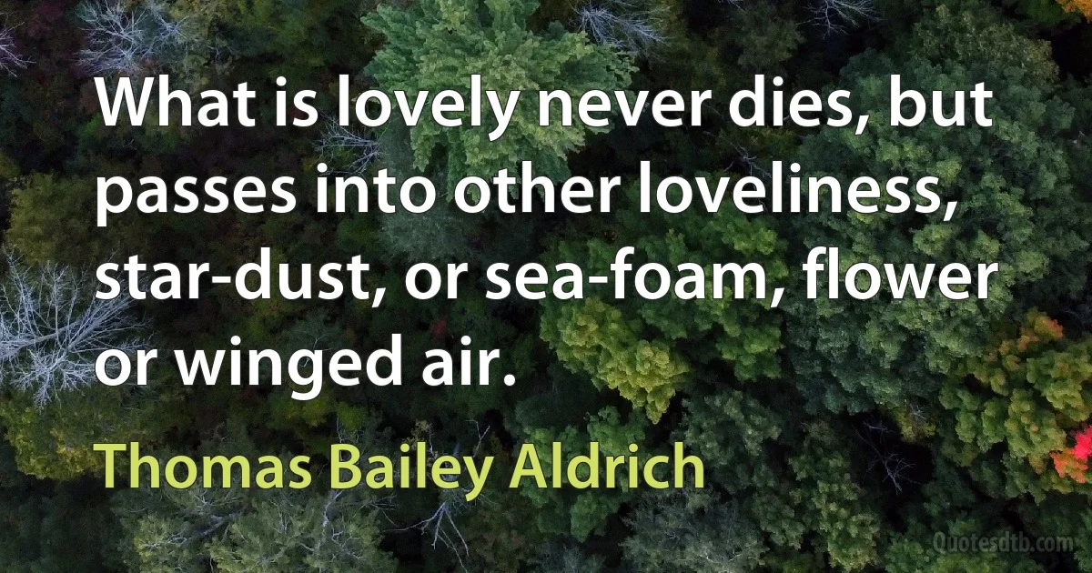 What is lovely never dies, but passes into other loveliness, star-dust, or sea-foam, flower or winged air. (Thomas Bailey Aldrich)