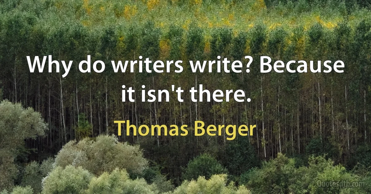 Why do writers write? Because it isn't there. (Thomas Berger)