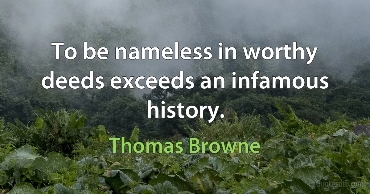 To be nameless in worthy deeds exceeds an infamous history. (Thomas Browne)