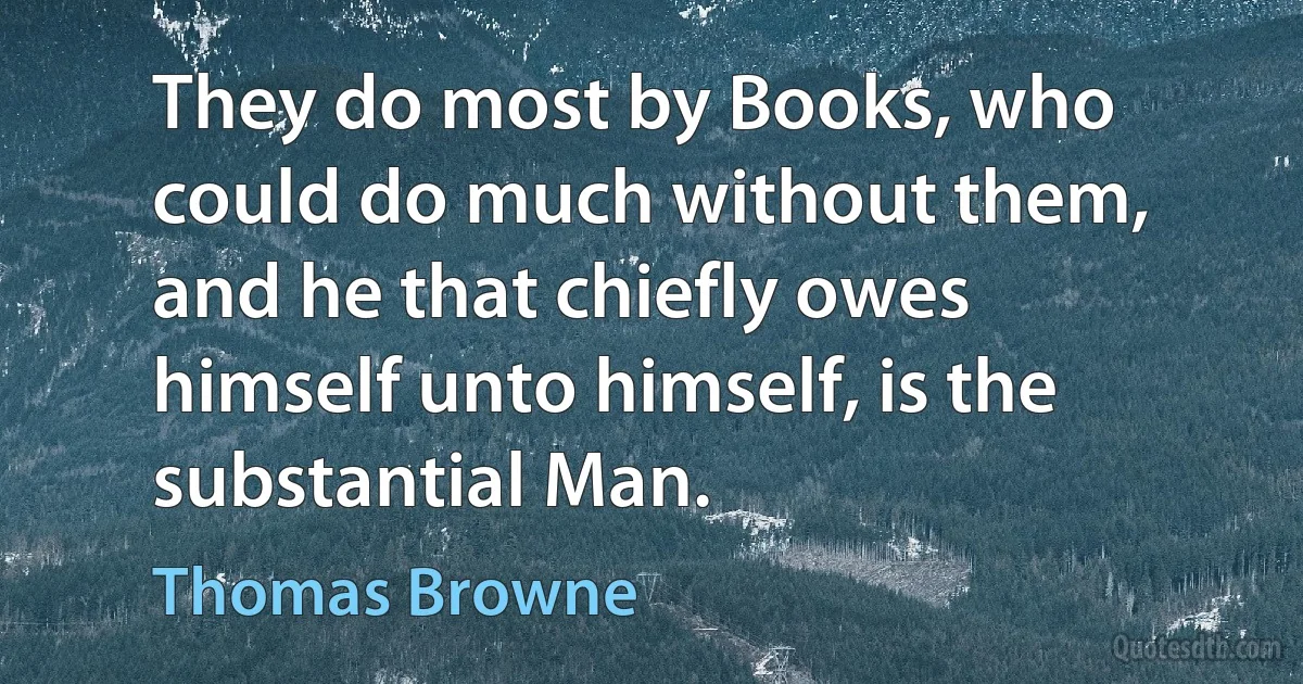 They do most by Books, who could do much without them, and he that chiefly owes himself unto himself, is the substantial Man. (Thomas Browne)