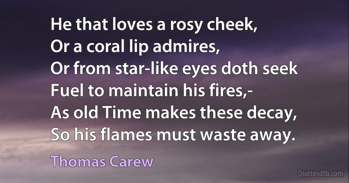 He that loves a rosy cheek,
Or a coral lip admires,
Or from star-like eyes doth seek
Fuel to maintain his fires,-
As old Time makes these decay,
So his flames must waste away. (Thomas Carew)