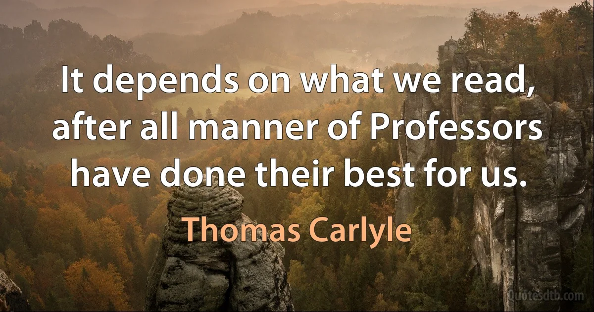 It depends on what we read, after all manner of Professors have done their best for us. (Thomas Carlyle)