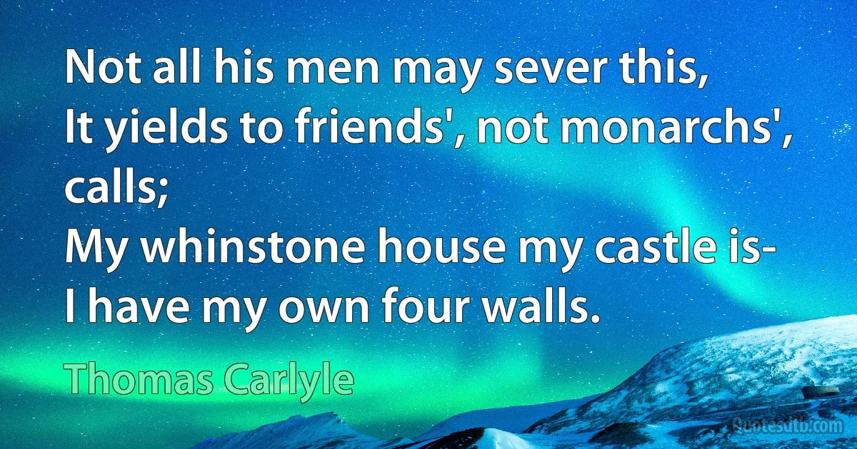 Not all his men may sever this,
It yields to friends', not monarchs', calls;
My whinstone house my castle is-
I have my own four walls. (Thomas Carlyle)