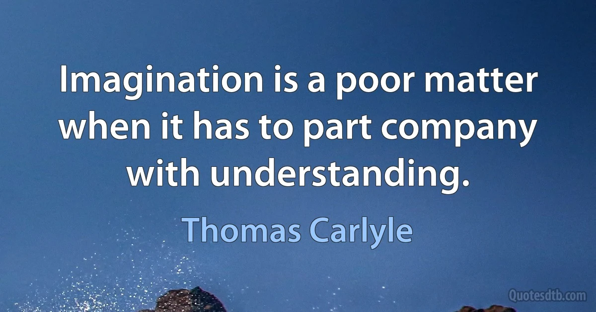 Imagination is a poor matter when it has to part company with understanding. (Thomas Carlyle)