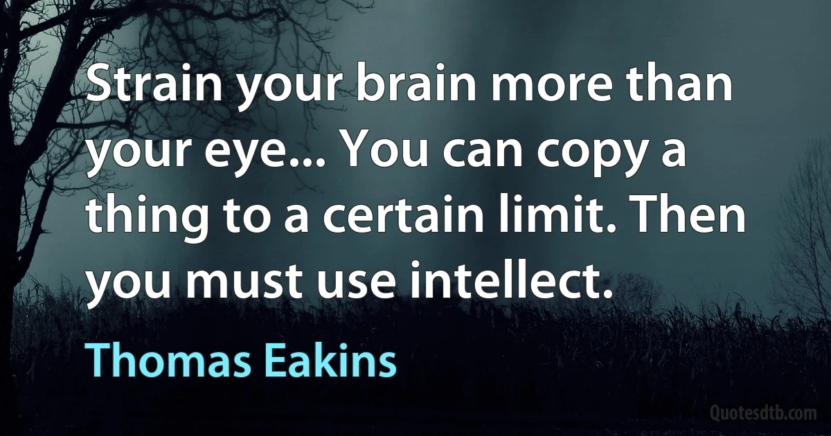 Strain your brain more than your eye... You can copy a thing to a certain limit. Then you must use intellect. (Thomas Eakins)