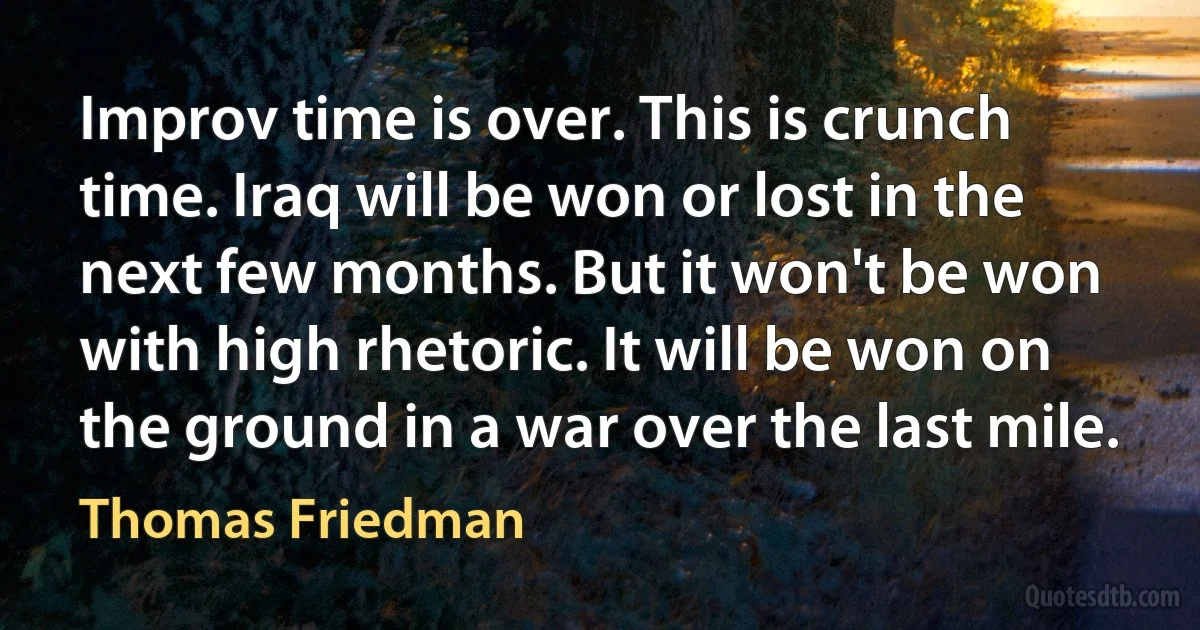 Improv time is over. This is crunch time. Iraq will be won or lost in the next few months. But it won't be won with high rhetoric. It will be won on the ground in a war over the last mile. (Thomas Friedman)