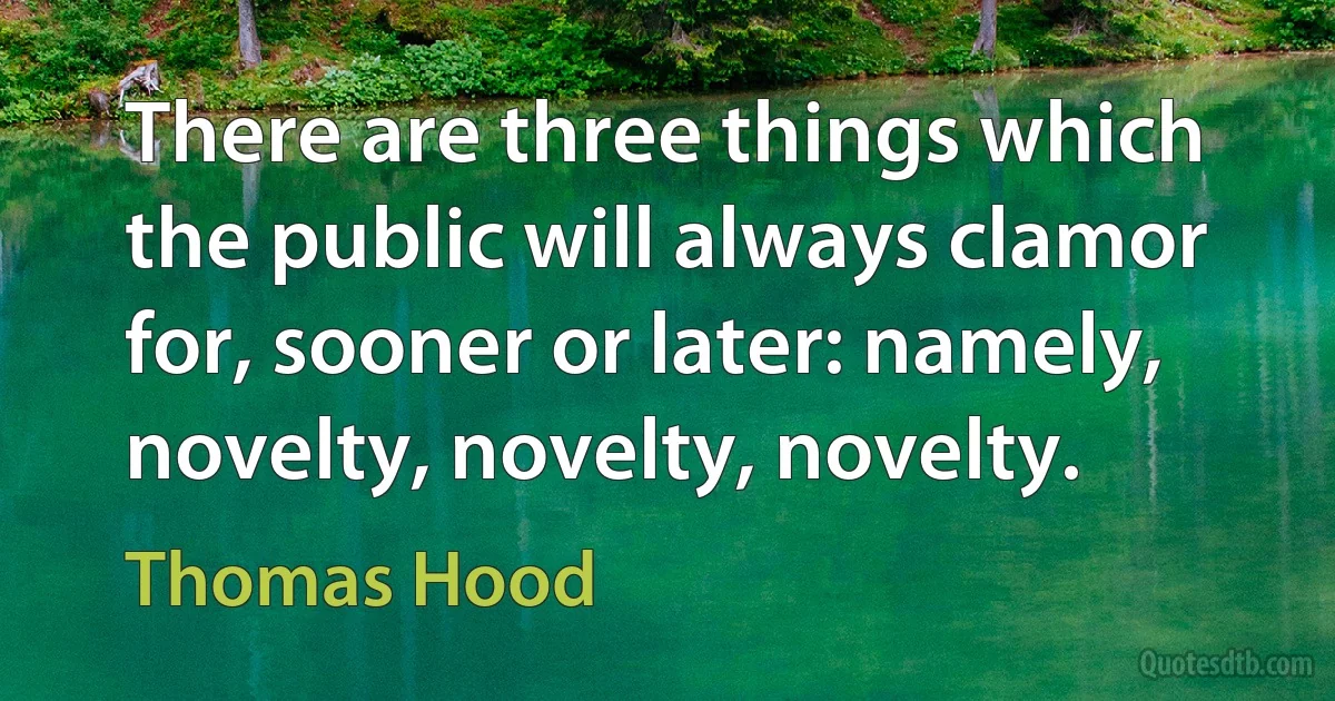 There are three things which the public will always clamor for, sooner or later: namely, novelty, novelty, novelty. (Thomas Hood)