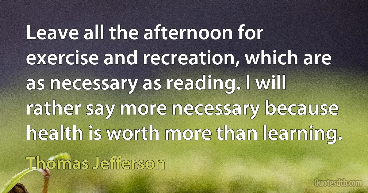 Leave all the afternoon for exercise and recreation, which are as necessary as reading. I will rather say more necessary because health is worth more than learning. (Thomas Jefferson)