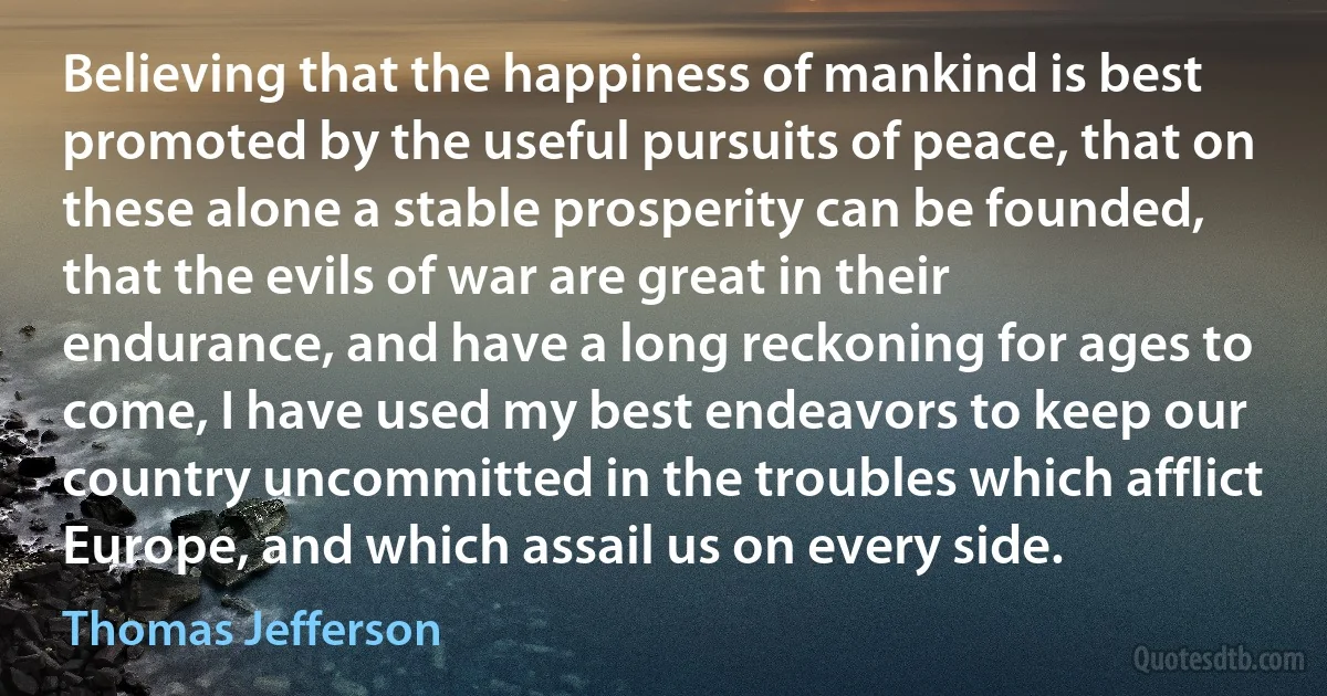 Believing that the happiness of mankind is best promoted by the useful pursuits of peace, that on these alone a stable prosperity can be founded, that the evils of war are great in their endurance, and have a long reckoning for ages to come, I have used my best endeavors to keep our country uncommitted in the troubles which afflict Europe, and which assail us on every side. (Thomas Jefferson)