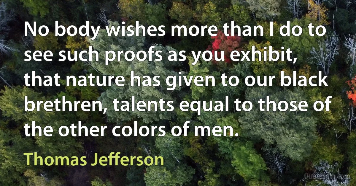 No body wishes more than I do to see such proofs as you exhibit, that nature has given to our black brethren, talents equal to those of the other colors of men. (Thomas Jefferson)