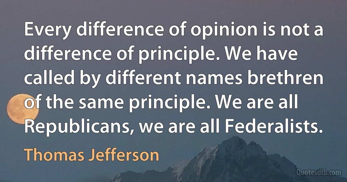 Every difference of opinion is not a difference of principle. We have called by different names brethren of the same principle. We are all Republicans, we are all Federalists. (Thomas Jefferson)