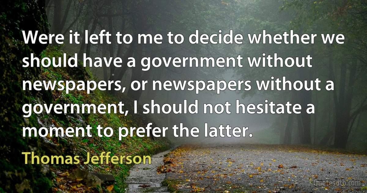 Were it left to me to decide whether we should have a government without newspapers, or newspapers without a government, I should not hesitate a moment to prefer the latter. (Thomas Jefferson)