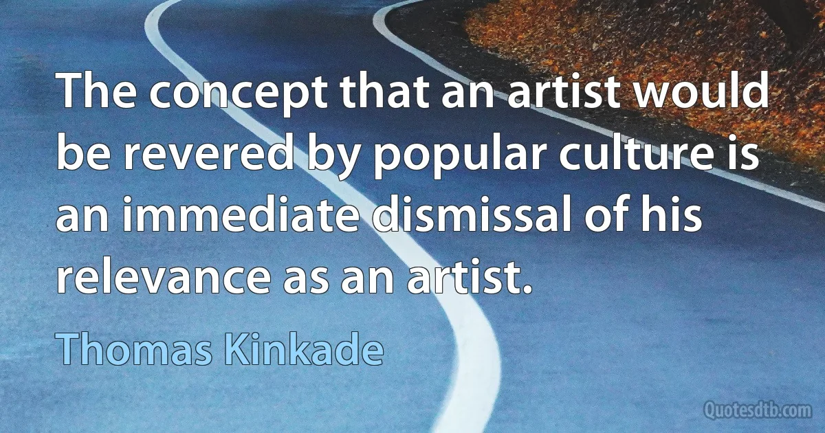 The concept that an artist would be revered by popular culture is an immediate dismissal of his relevance as an artist. (Thomas Kinkade)