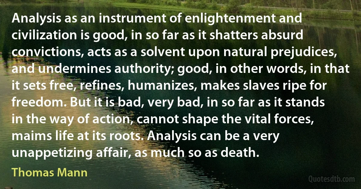 Analysis as an instrument of enlightenment and civilization is good, in so far as it shatters absurd convictions, acts as a solvent upon natural prejudices, and undermines authority; good, in other words, in that it sets free, refines, humanizes, makes slaves ripe for freedom. But it is bad, very bad, in so far as it stands in the way of action, cannot shape the vital forces, maims life at its roots. Analysis can be a very unappetizing affair, as much so as death. (Thomas Mann)