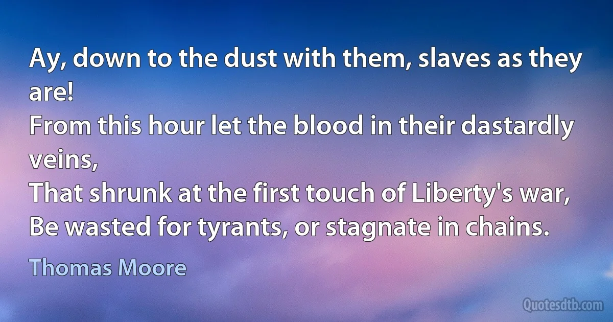 Ay, down to the dust with them, slaves as they are!
From this hour let the blood in their dastardly veins,
That shrunk at the first touch of Liberty's war,
Be wasted for tyrants, or stagnate in chains. (Thomas Moore)