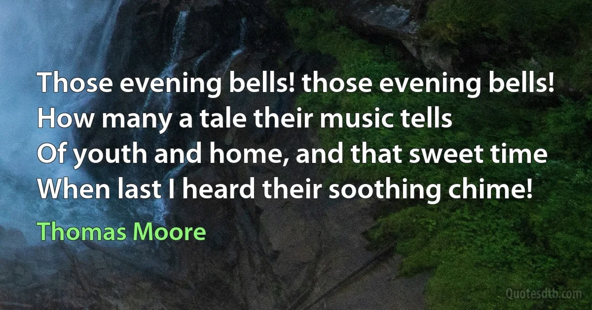 Those evening bells! those evening bells!
How many a tale their music tells
Of youth and home, and that sweet time
When last I heard their soothing chime! (Thomas Moore)