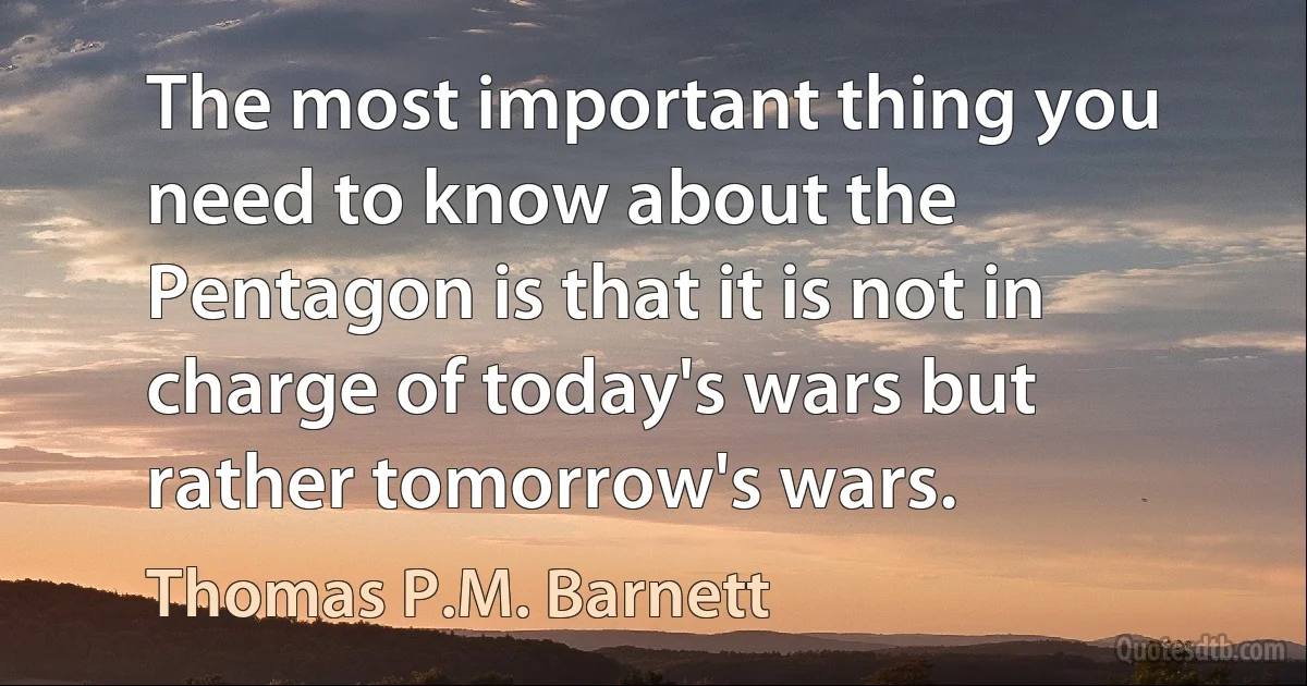 The most important thing you need to know about the Pentagon is that it is not in charge of today's wars but rather tomorrow's wars. (Thomas P.M. Barnett)