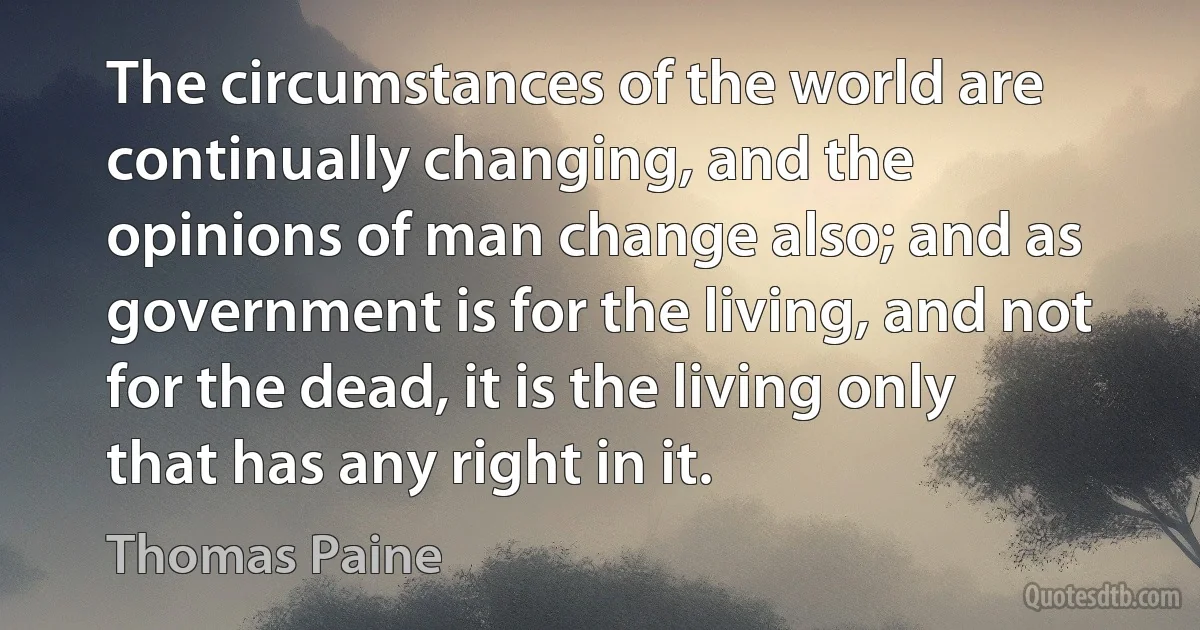 The circumstances of the world are continually changing, and the opinions of man change also; and as government is for the living, and not for the dead, it is the living only that has any right in it. (Thomas Paine)