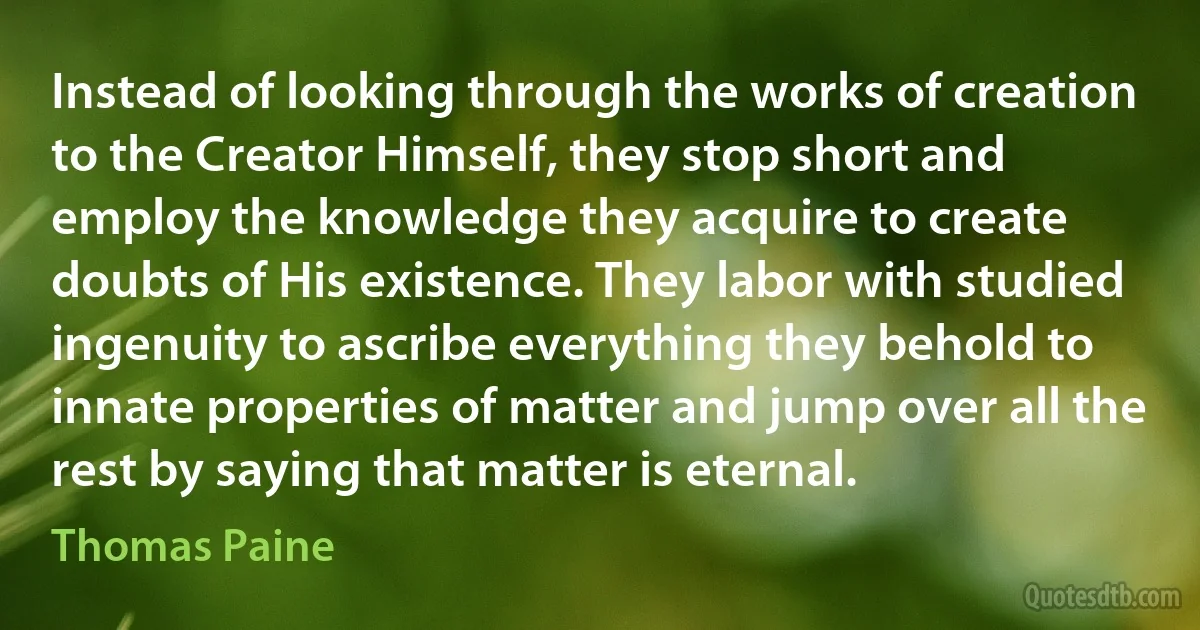 Instead of looking through the works of creation to the Creator Himself, they stop short and employ the knowledge they acquire to create doubts of His existence. They labor with studied ingenuity to ascribe everything they behold to innate properties of matter and jump over all the rest by saying that matter is eternal. (Thomas Paine)