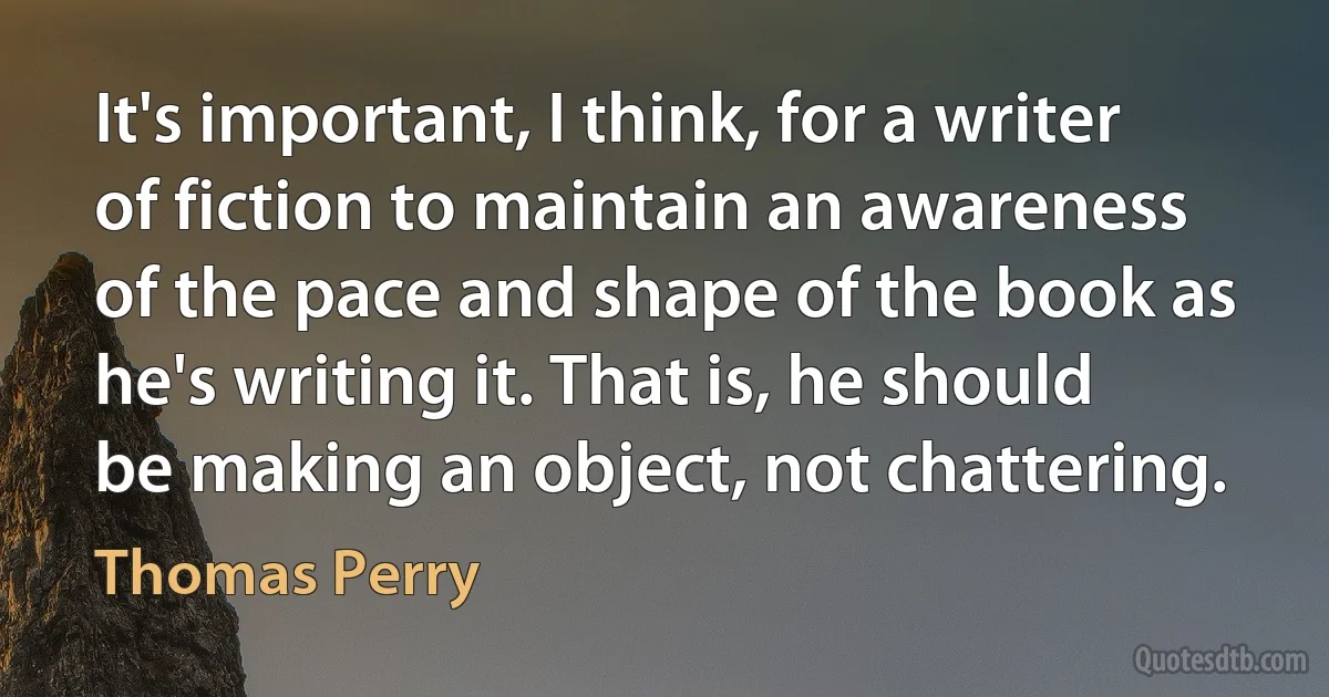 It's important, I think, for a writer of fiction to maintain an awareness of the pace and shape of the book as he's writing it. That is, he should be making an object, not chattering. (Thomas Perry)