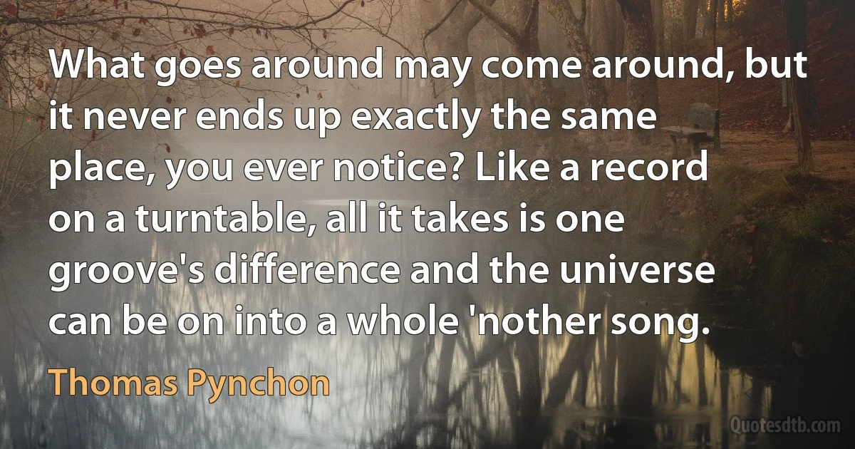 What goes around may come around, but it never ends up exactly the same place, you ever notice? Like a record on a turntable, all it takes is one groove's difference and the universe can be on into a whole 'nother song. (Thomas Pynchon)