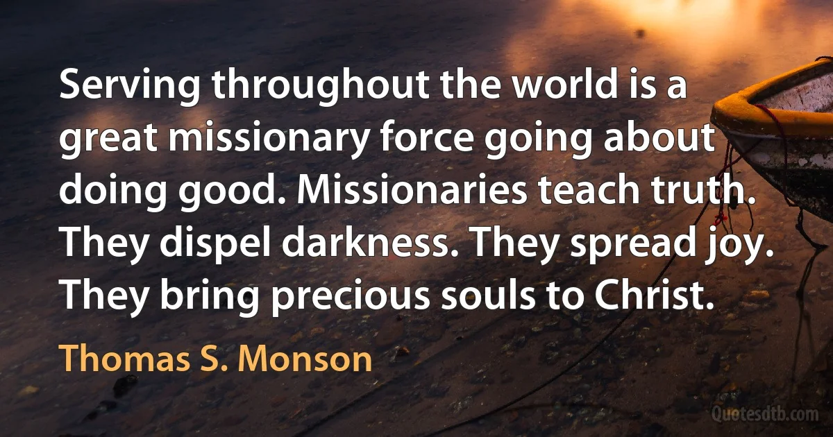 Serving throughout the world is a great missionary force going about doing good. Missionaries teach truth. They dispel darkness. They spread joy. They bring precious souls to Christ. (Thomas S. Monson)