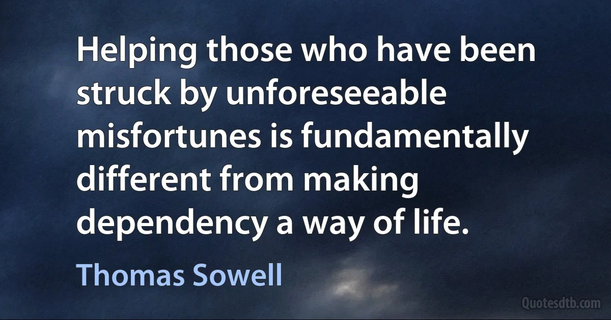 Helping those who have been struck by unforeseeable misfortunes is fundamentally different from making dependency a way of life. (Thomas Sowell)