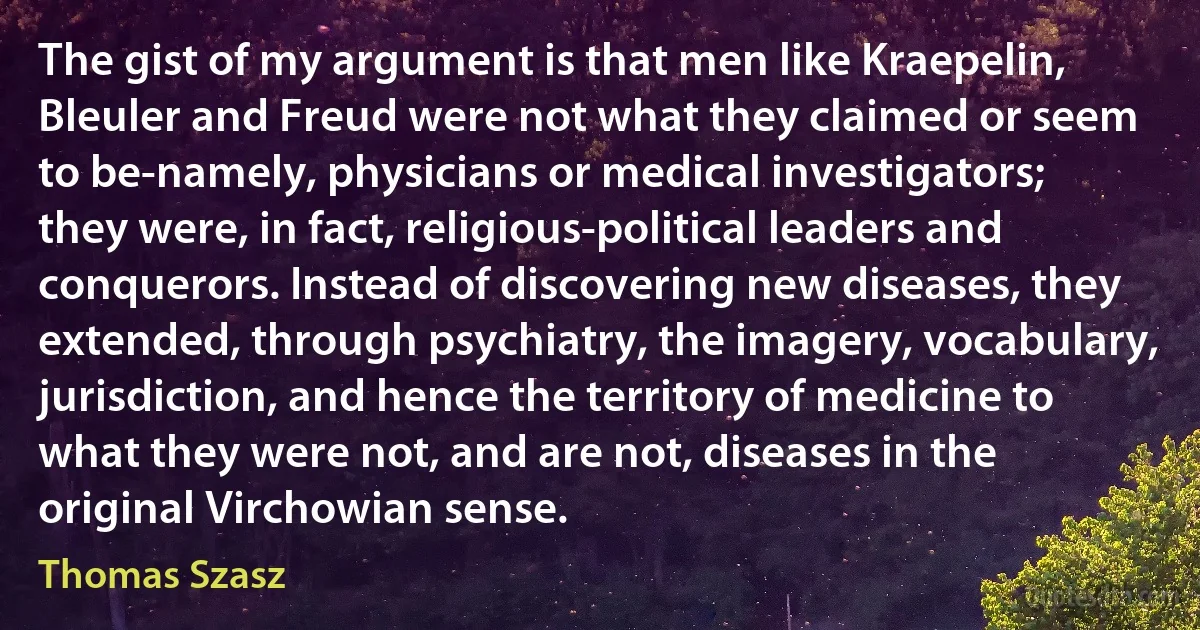 The gist of my argument is that men like Kraepelin, Bleuler and Freud were not what they claimed or seem to be-namely, physicians or medical investigators; they were, in fact, religious-political leaders and conquerors. Instead of discovering new diseases, they extended, through psychiatry, the imagery, vocabulary, jurisdiction, and hence the territory of medicine to what they were not, and are not, diseases in the original Virchowian sense. (Thomas Szasz)