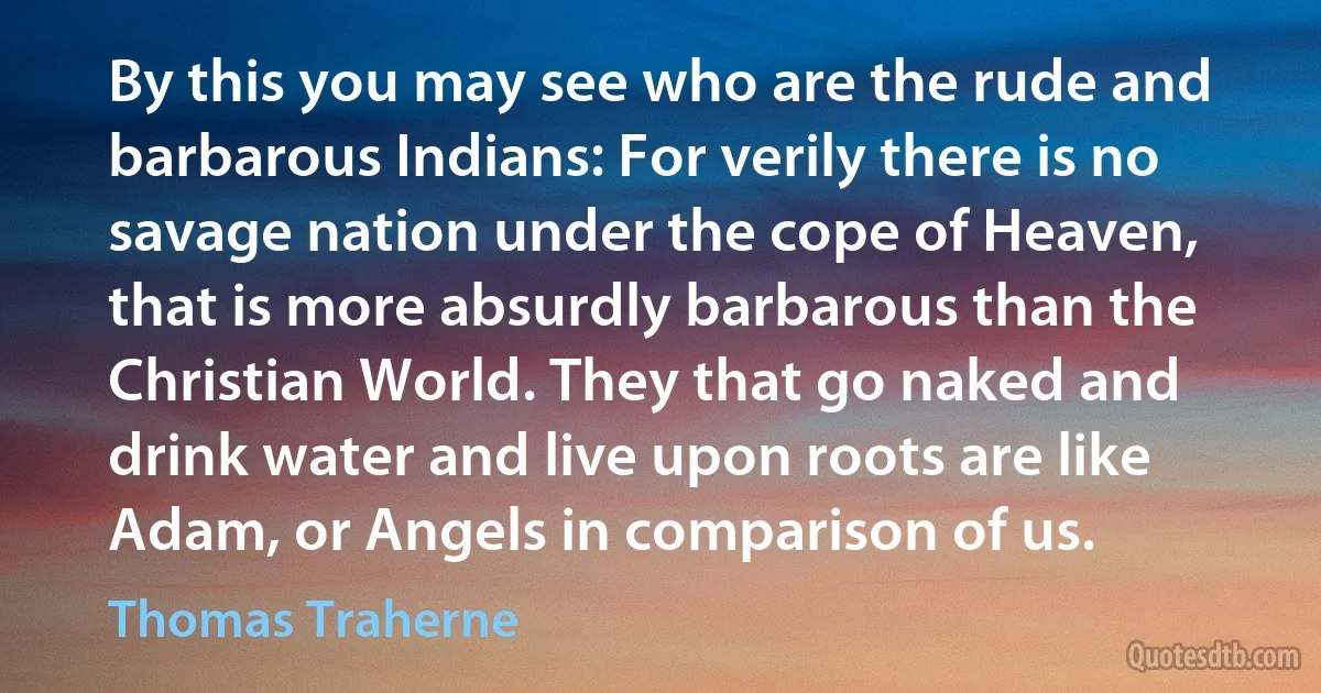 By this you may see who are the rude and barbarous Indians: For verily there is no savage nation under the cope of Heaven, that is more absurdly barbarous than the Christian World. They that go naked and drink water and live upon roots are like Adam, or Angels in comparison of us. (Thomas Traherne)