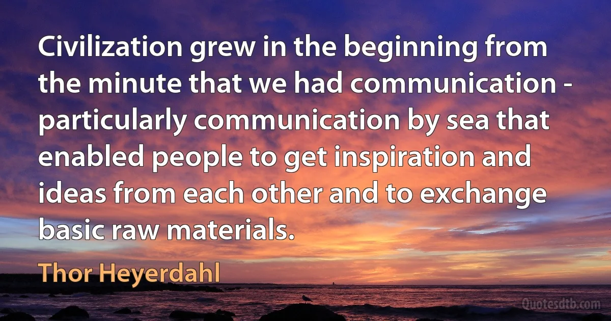 Civilization grew in the beginning from the minute that we had communication - particularly communication by sea that enabled people to get inspiration and ideas from each other and to exchange basic raw materials. (Thor Heyerdahl)