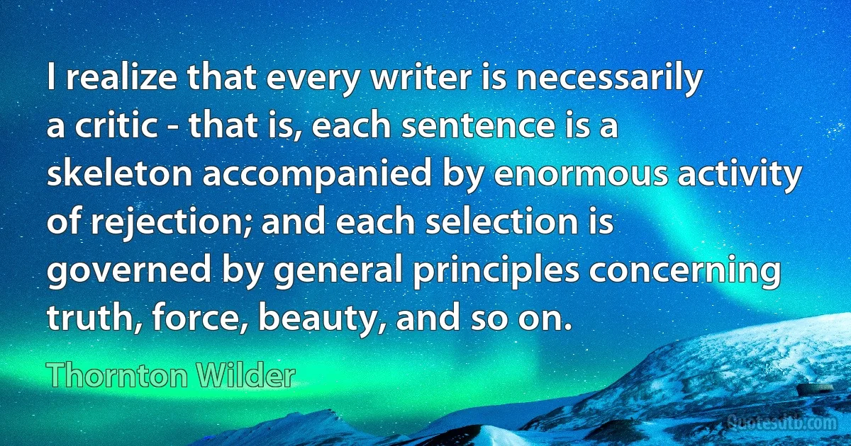 I realize that every writer is necessarily a critic - that is, each sentence is a skeleton accompanied by enormous activity of rejection; and each selection is governed by general principles concerning truth, force, beauty, and so on. (Thornton Wilder)