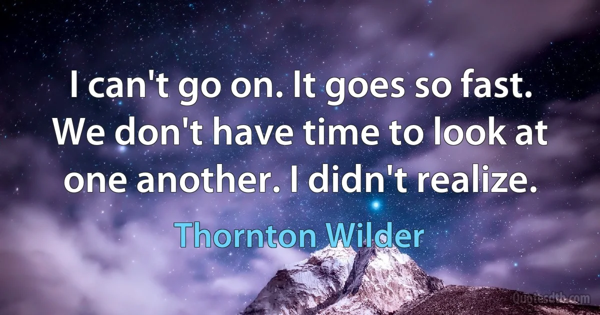 I can't go on. It goes so fast. We don't have time to look at one another. I didn't realize. (Thornton Wilder)