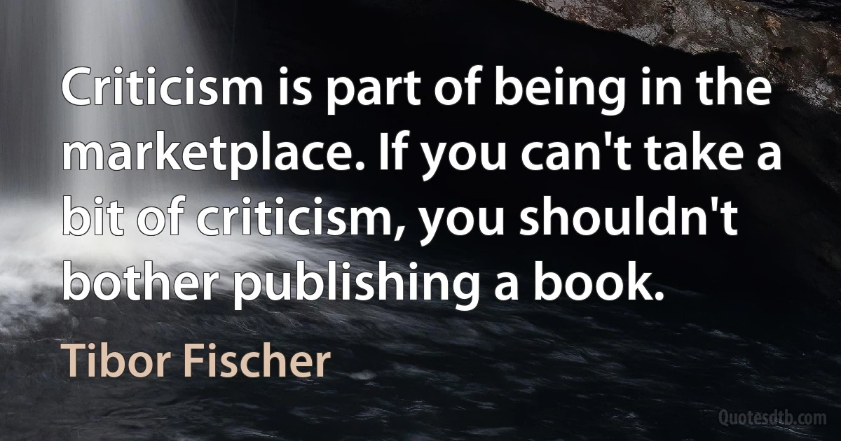 Criticism is part of being in the marketplace. If you can't take a bit of criticism, you shouldn't bother publishing a book. (Tibor Fischer)