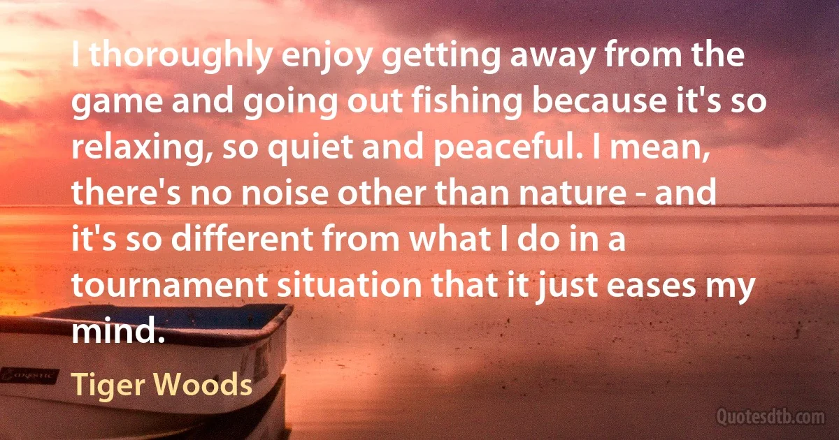 I thoroughly enjoy getting away from the game and going out fishing because it's so relaxing, so quiet and peaceful. I mean, there's no noise other than nature - and it's so different from what I do in a tournament situation that it just eases my mind. (Tiger Woods)