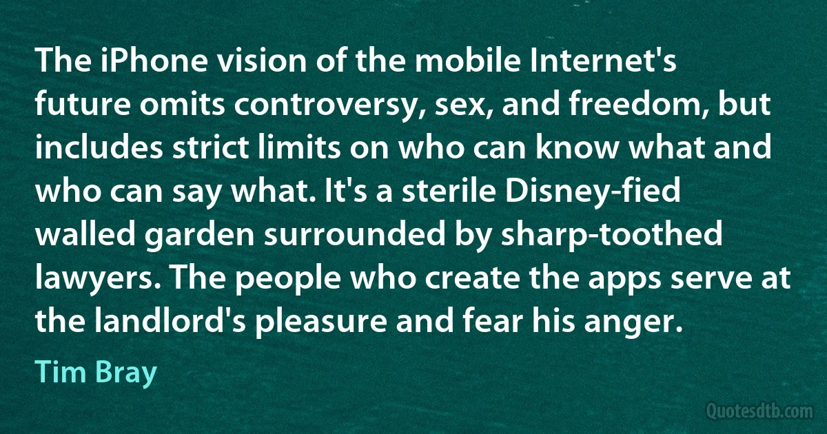 The iPhone vision of the mobile Internet's future omits controversy, sex, and freedom, but includes strict limits on who can know what and who can say what. It's a sterile Disney-fied walled garden surrounded by sharp-toothed lawyers. The people who create the apps serve at the landlord's pleasure and fear his anger. (Tim Bray)