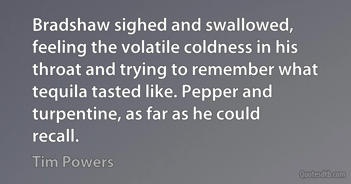 Bradshaw sighed and swallowed, feeling the volatile coldness in his throat and trying to remember what tequila tasted like. Pepper and turpentine, as far as he could recall. (Tim Powers)