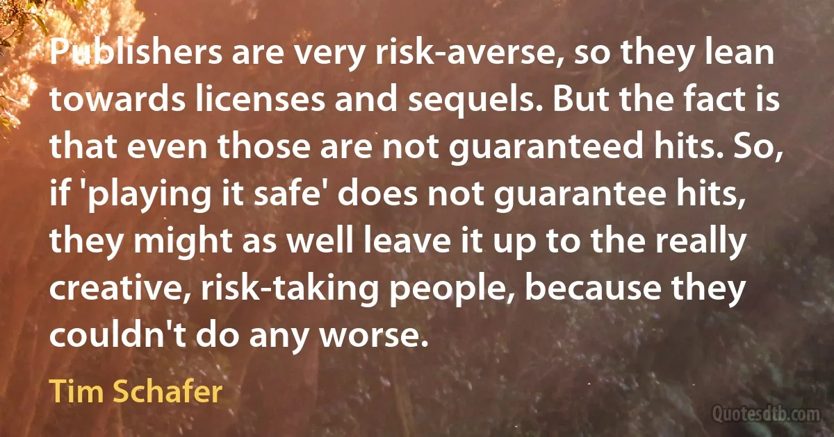 Publishers are very risk-averse, so they lean towards licenses and sequels. But the fact is that even those are not guaranteed hits. So, if 'playing it safe' does not guarantee hits, they might as well leave it up to the really creative, risk-taking people, because they couldn't do any worse. (Tim Schafer)