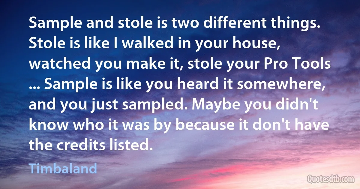 Sample and stole is two different things. Stole is like I walked in your house, watched you make it, stole your Pro Tools ... Sample is like you heard it somewhere, and you just sampled. Maybe you didn't know who it was by because it don't have the credits listed. (Timbaland)