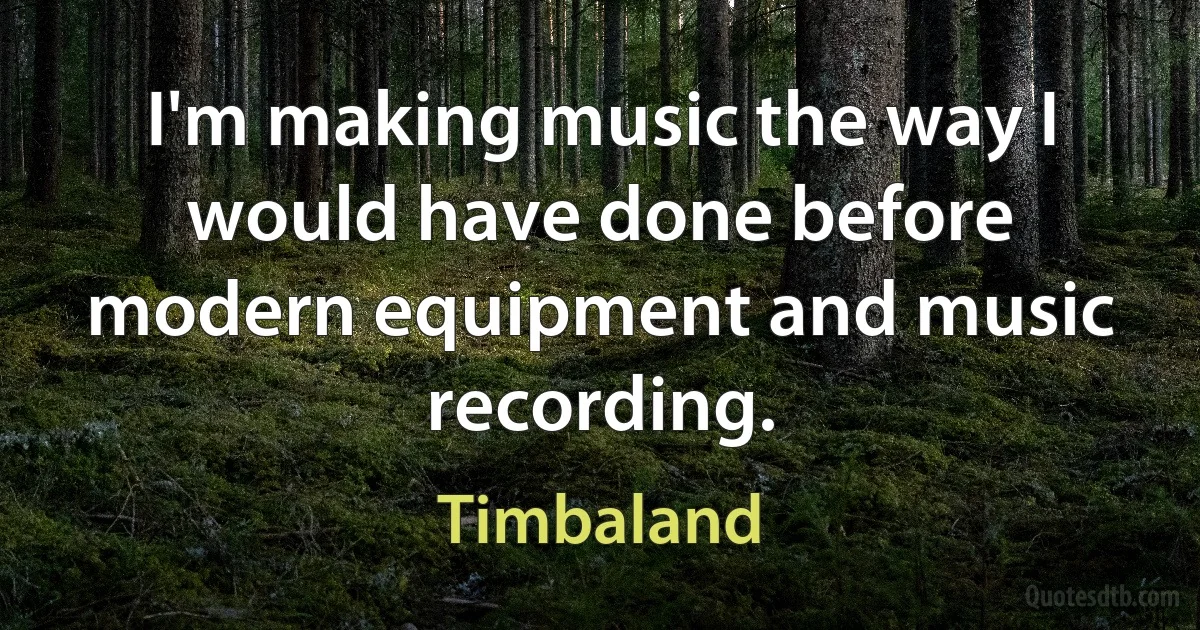 I'm making music the way I would have done before modern equipment and music recording. (Timbaland)