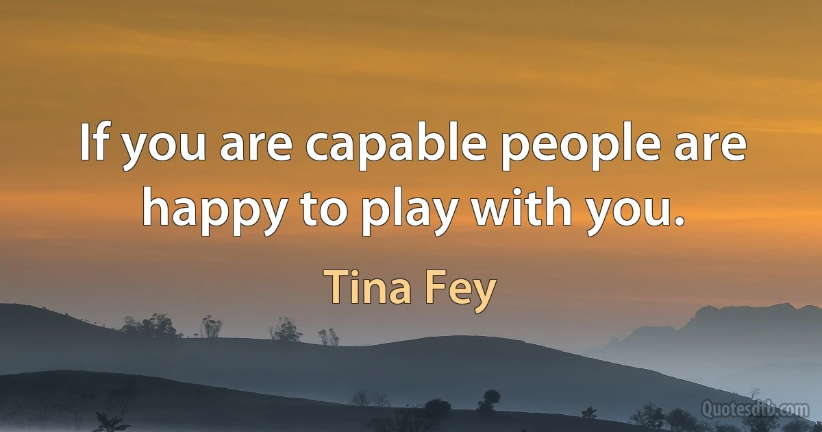 If you are capable people are happy to play with you. (Tina Fey)