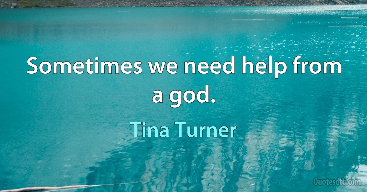 Sometimes we need help from a god. (Tina Turner)